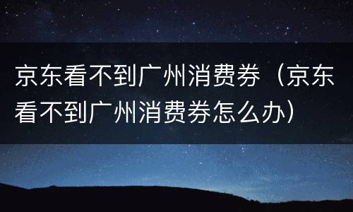 京东看不到广州消费券（京东看不到广州消费券怎么办）