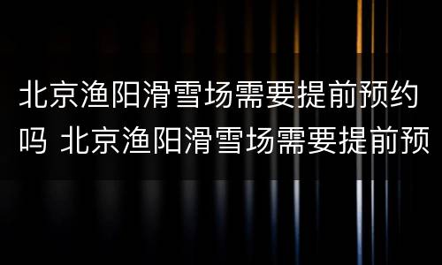 北京渔阳滑雪场需要提前预约吗 北京渔阳滑雪场需要提前预约吗