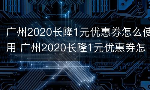 广州2020长隆1元优惠券怎么使用 广州2020长隆1元优惠券怎么使用的