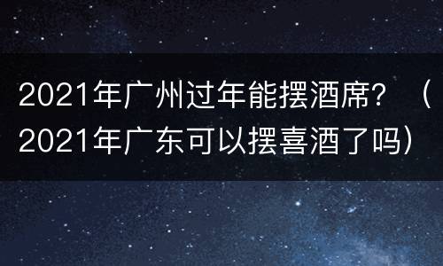 2021年广州过年能摆酒席？（2021年广东可以摆喜酒了吗）