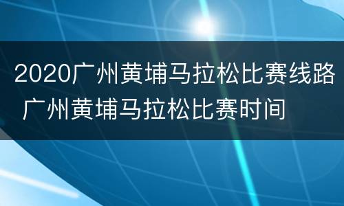2020广州黄埔马拉松比赛线路 广州黄埔马拉松比赛时间