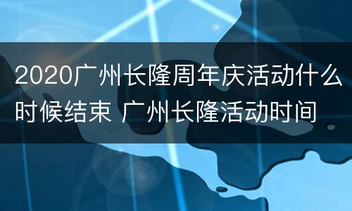 2020广州长隆周年庆活动什么时候结束 广州长隆活动时间