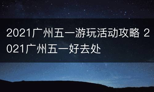 2021广州五一游玩活动攻略 2021广州五一好去处