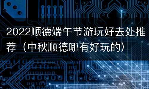 2022顺德端午节游玩好去处推荐（中秋顺德哪有好玩的）