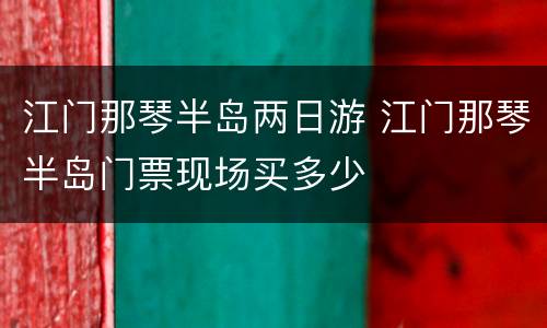 江门那琴半岛两日游 江门那琴半岛门票现场买多少