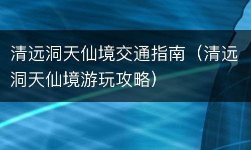 清远洞天仙境交通指南（清远洞天仙境游玩攻略）