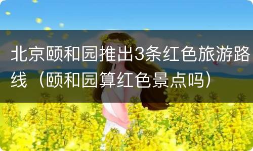 北京颐和园推出3条红色旅游路线（颐和园算红色景点吗）
