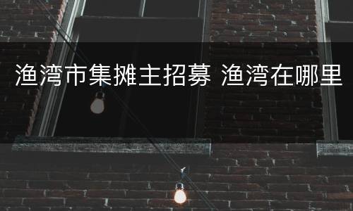 渔湾市集摊主招募 渔湾在哪里