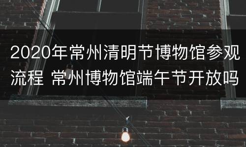 2020年常州清明节博物馆参观流程 常州博物馆端午节开放吗