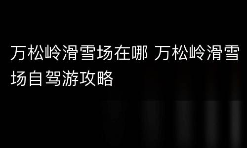 万松岭滑雪场在哪 万松岭滑雪场自驾游攻略