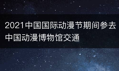 2021中国国际动漫节期间参去中国动漫博物馆交通