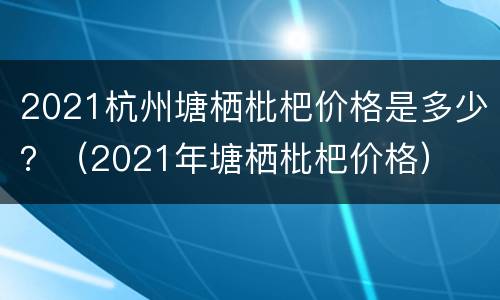 2021杭州塘栖枇杷价格是多少？（2021年塘栖枇杷价格）