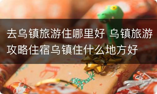 去乌镇旅游住哪里好 乌镇旅游攻略住宿乌镇住什么地方好