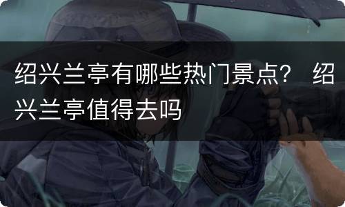 绍兴兰亭有哪些热门景点？ 绍兴兰亭值得去吗