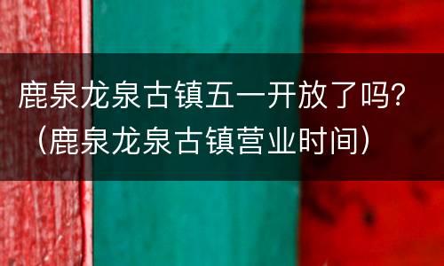 鹿泉龙泉古镇五一开放了吗？（鹿泉龙泉古镇营业时间）