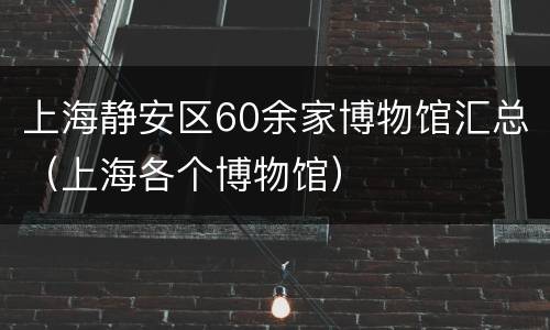 上海静安区60余家博物馆汇总（上海各个博物馆）