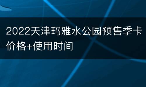 2022天津玛雅水公园预售季卡价格+使用时间