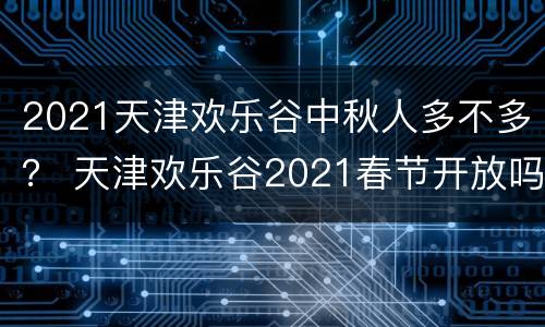 2021天津欢乐谷中秋人多不多？ 天津欢乐谷2021春节开放吗