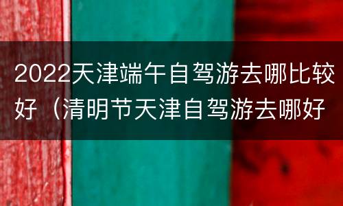 2022天津端午自驾游去哪比较好（清明节天津自驾游去哪好）