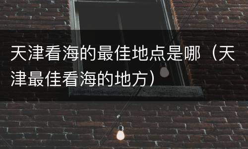 天津看海的最佳地点是哪（天津最佳看海的地方）