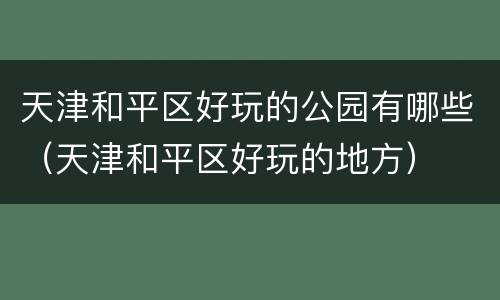 天津和平区好玩的公园有哪些（天津和平区好玩的地方）