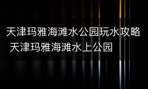 天津玛雅海滩水公园玩水攻略 天津玛雅海滩水上公园