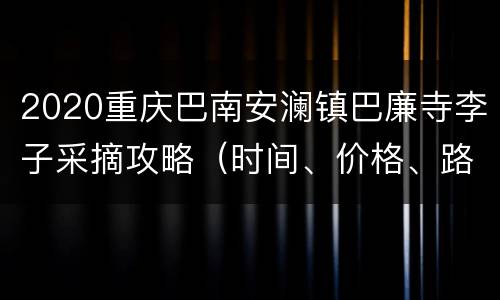 2020重庆巴南安澜镇巴廉寺李子采摘攻略（时间、价格、路线）
