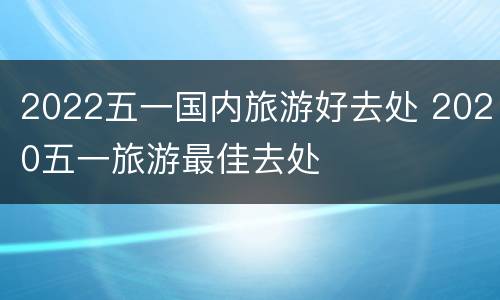 2022五一国内旅游好去处 2020五一旅游最佳去处