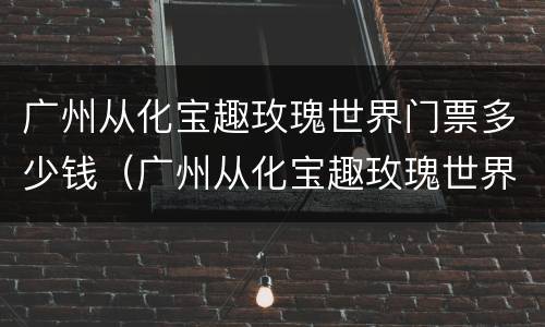 广州从化宝趣玫瑰世界门票多少钱（广州从化宝趣玫瑰世界怎么去）