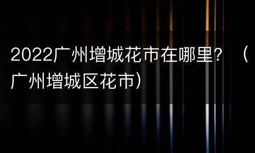 2022广州增城花市在哪里？（广州增城区花市）