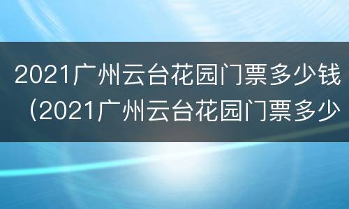 2021广州云台花园门票多少钱（2021广州云台花园门票多少钱一张）