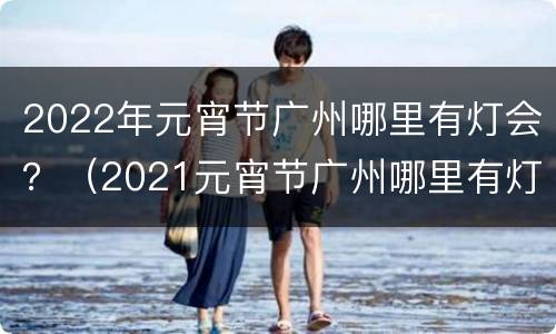 2022年元宵节广州哪里有灯会？（2021元宵节广州哪里有灯会）