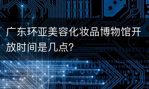 广东环亚美容化妆品博物馆开放时间是几点？