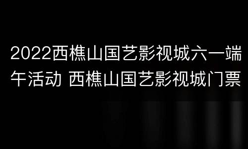 2022西樵山国艺影视城六一端午活动 西樵山国艺影视城门票多少钱一张