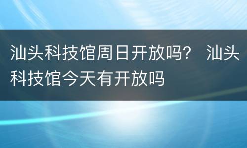 汕头科技馆周日开放吗？ 汕头科技馆今天有开放吗