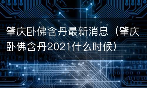 肇庆卧佛含丹最新消息（肇庆卧佛含丹2021什么时候）
