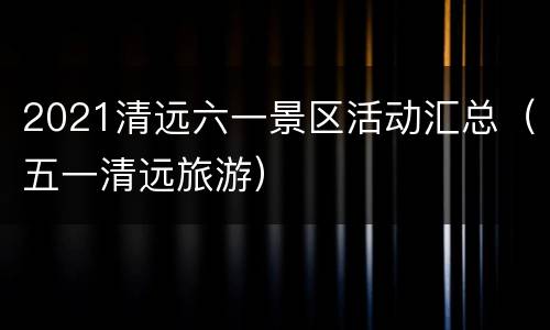 2021清远六一景区活动汇总（五一清远旅游）