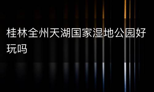 桂林全州天湖国家湿地公园好玩吗