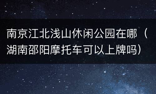 南京江北浅山休闲公园在哪（湖南邵阳摩托车可以上牌吗）