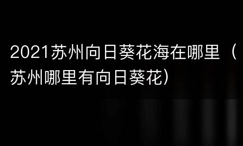 2021苏州向日葵花海在哪里（苏州哪里有向日葵花）