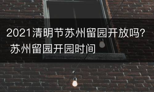 2021清明节苏州留园开放吗？ 苏州留园开园时间