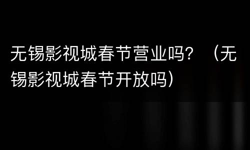 无锡影视城春节营业吗？（无锡影视城春节开放吗）