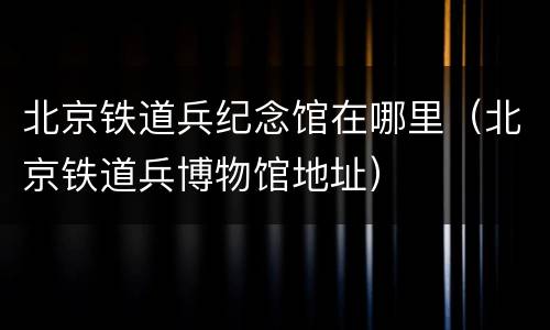 北京铁道兵纪念馆在哪里（北京铁道兵博物馆地址）
