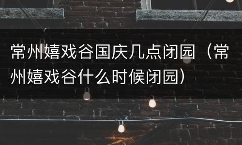 常州嬉戏谷国庆几点闭园（常州嬉戏谷什么时候闭园）