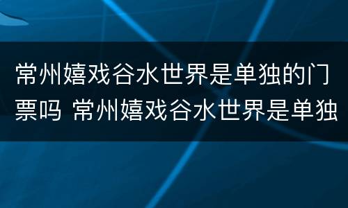 常州嬉戏谷水世界是单独的门票吗 常州嬉戏谷水世界是单独的门票吗现在