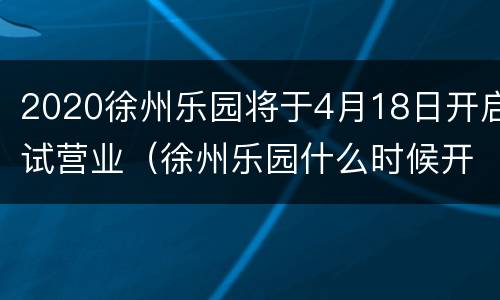 2020徐州乐园将于4月18日开启试营业（徐州乐园什么时候开业）