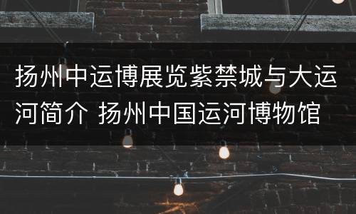 扬州中运博展览紫禁城与大运河简介 扬州中国运河博物馆