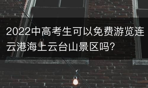 2022中高考生可以免费游览连云港海上云台山景区吗?