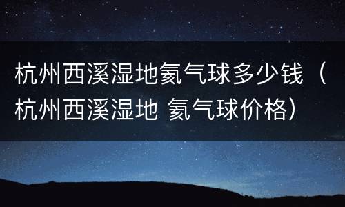 杭州西溪湿地氦气球多少钱（杭州西溪湿地 氦气球价格）