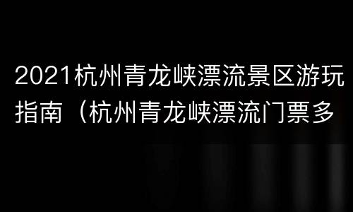 2021杭州青龙峡漂流景区游玩指南（杭州青龙峡漂流门票多少钱）